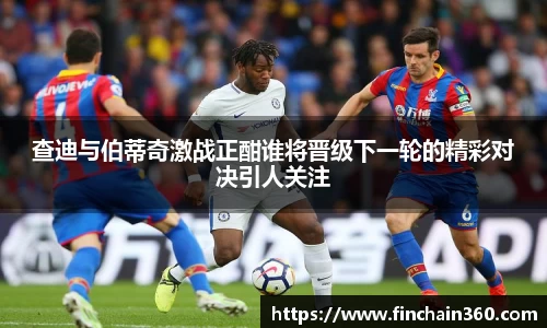 查迪与伯蒂奇激战正酣谁将晋级下一轮的精彩对决引人关注
